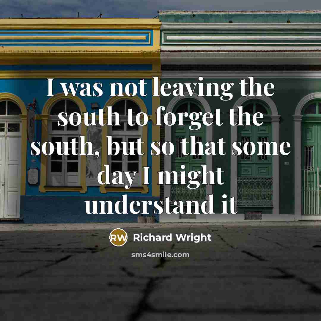 “I was not leaving the south to forget the south, but so that some day I might understand it” quote by Richard Wright
