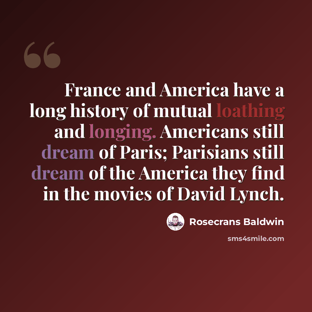 “France and America have a long history of mutual loathing and longing. Americans still dream of Paris; Parisians still dream of the America they find in the movies of David Lynch.” quote by Rosecrans Baldwin