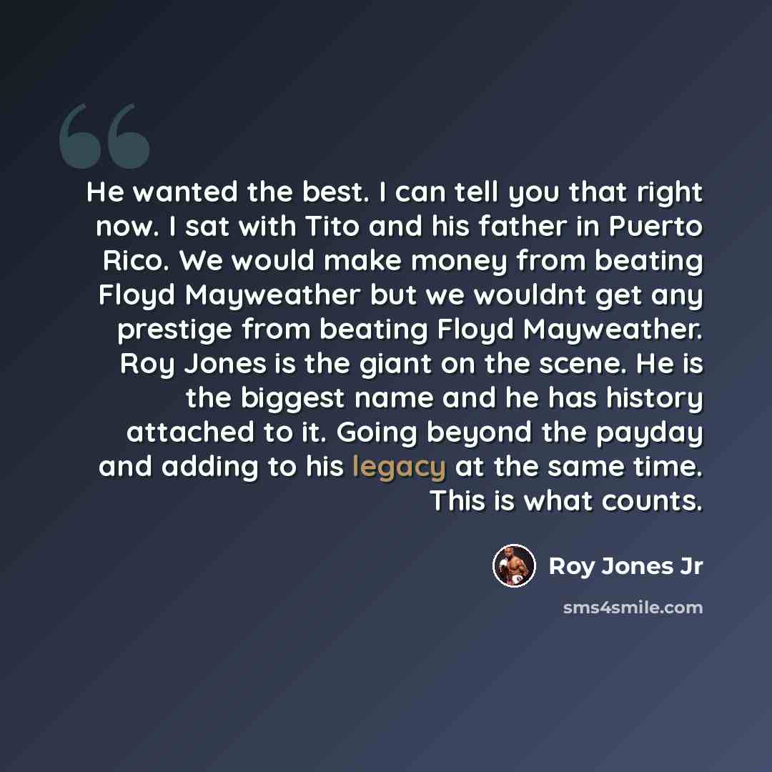 “He wanted the best. I can tell you that right now. I sat with Tito and his father in Puerto Rico. We would make money from beating Floyd Mayweather but we wouldnt get any prestige from beating Floyd Mayweather. Roy Jones is the giant on the scene. He is the biggest name and he has history attached…” quote by Roy Jones Jr