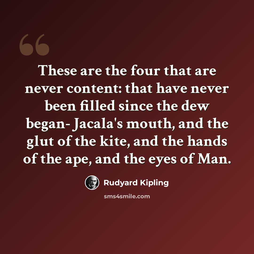 “These are the four that are never content: that have never been filled since the dew began- Jacala's mouth, and the glut of the kite, and the hands of the ape, and the eyes of Man.” quote by Rudyard Kipling