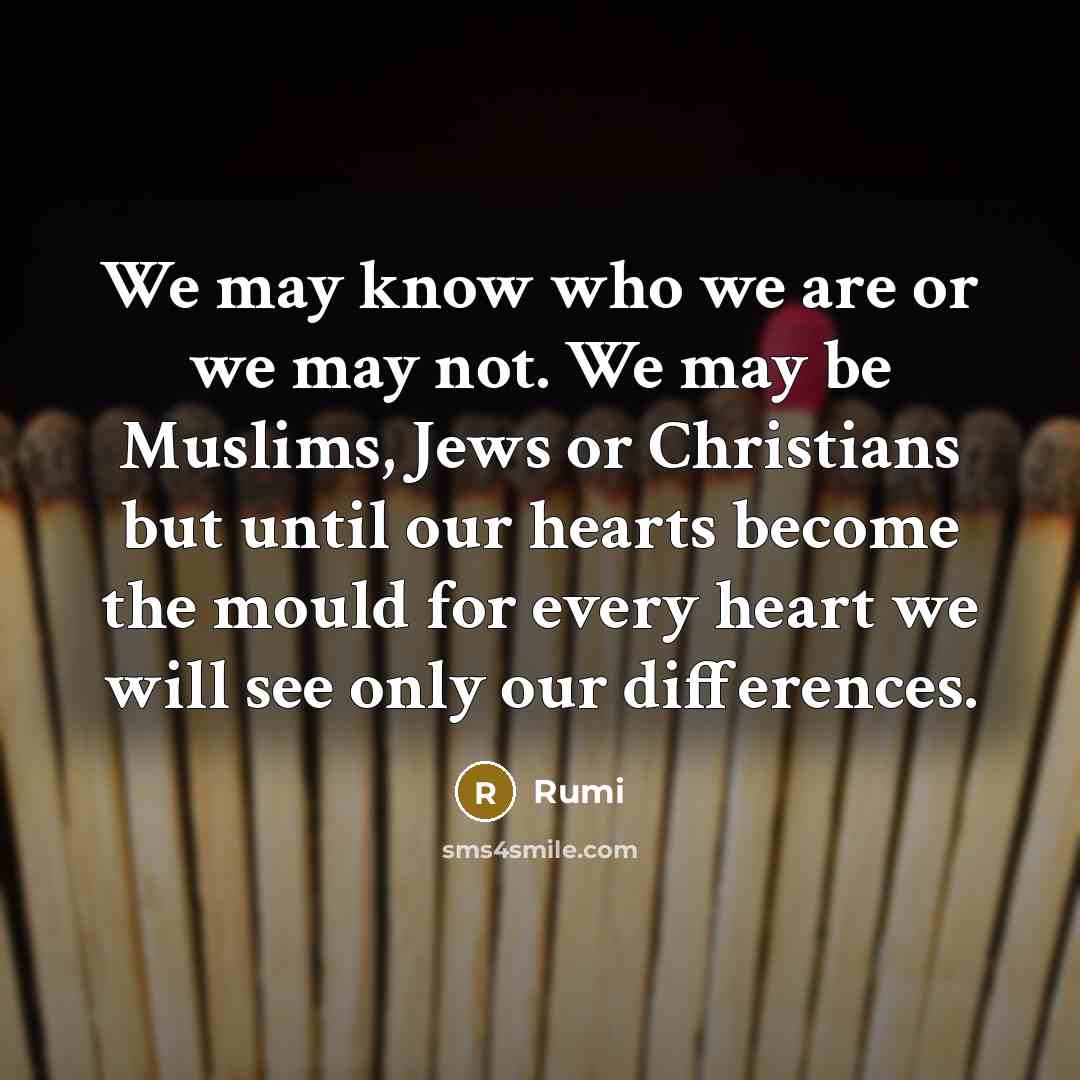 “We may know who we are or we may not. We may be Muslims, Jews or Christians but until our hearts become the mould for every heart we will see only our differences.” quote by Rumi