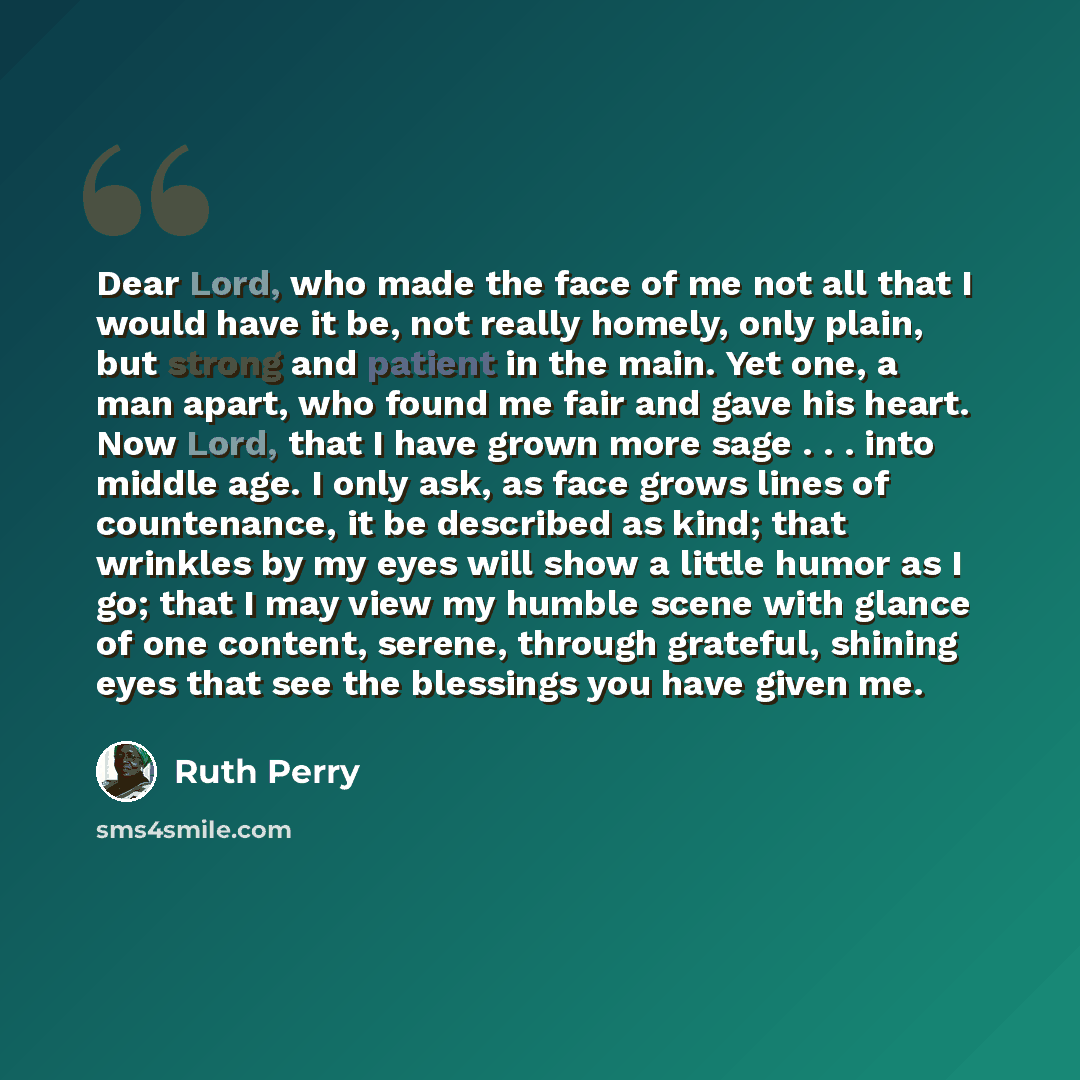 “Dear Lord, who made the face of me not all that I would have it be, not really homely, only plain, but strong and patient in the main. Yet one, a man apart, who found me fair and gave his heart. Now Lord, that I have grown more sage . . . into middle age. I only ask, as face grows lines of…” quote by Ruth Perry