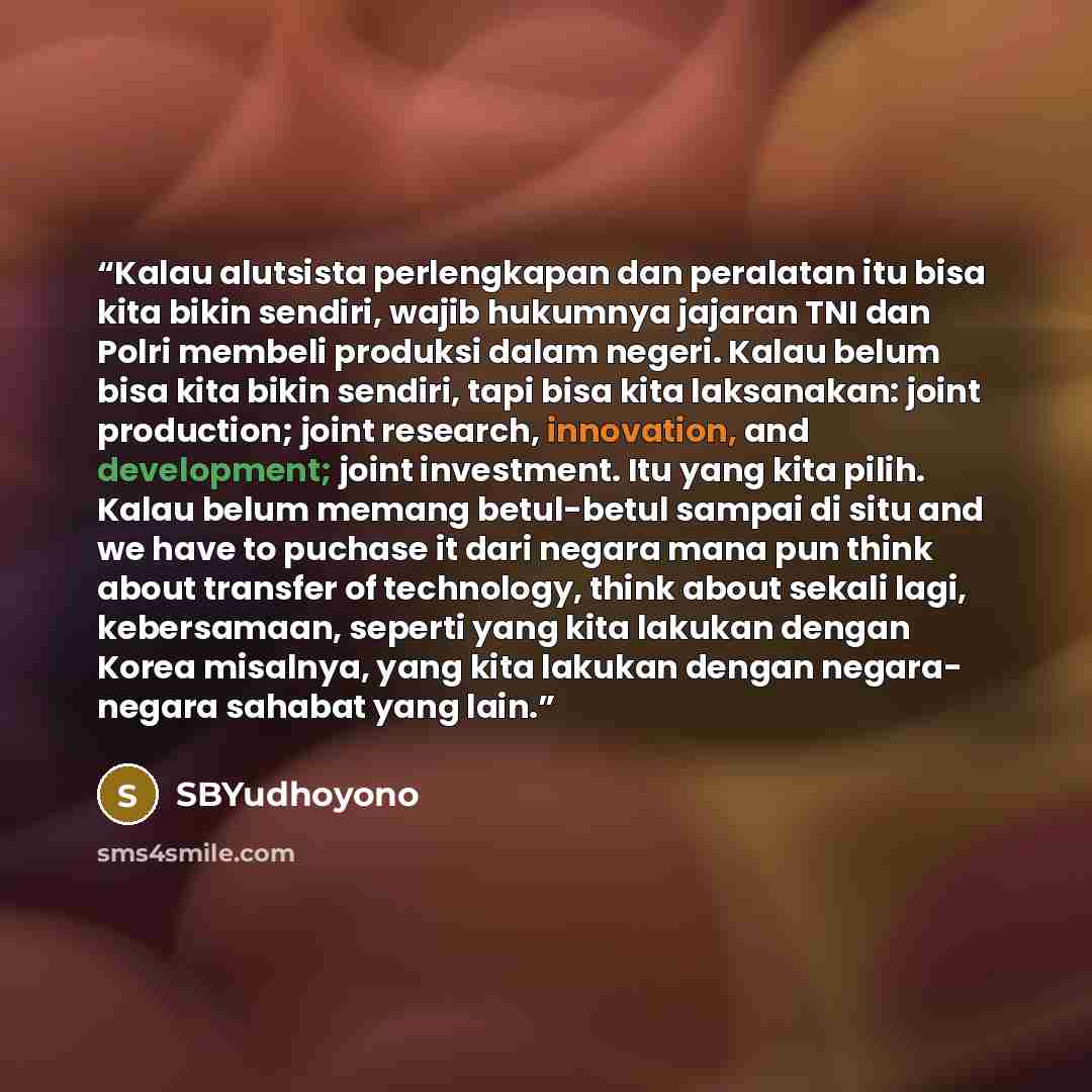 “Kalau alutsista perlengkapan dan peralatan itu bisa kita bikin sendiri, wajib hukumnya jajaran TNI dan Polri membeli produksi dalam negeri. Kalau belum bisa kita bikin sendiri, tapi bisa kita laksanakan: joint production; joint research, innovation, and development; joint investment. Itu yang kita…” quote by SBYudhoyono