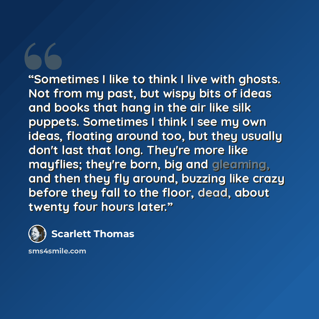 “Sometimes I like to think I live with ghosts. Not from my past, but wispy bits of ideas and books that hang in the air like silk puppets. Sometimes I think I see my own ideas, floating around too, but they usually don't last that long. They're more like mayflies; they're born, big and gleaming…” quote by Scarlett Thomas