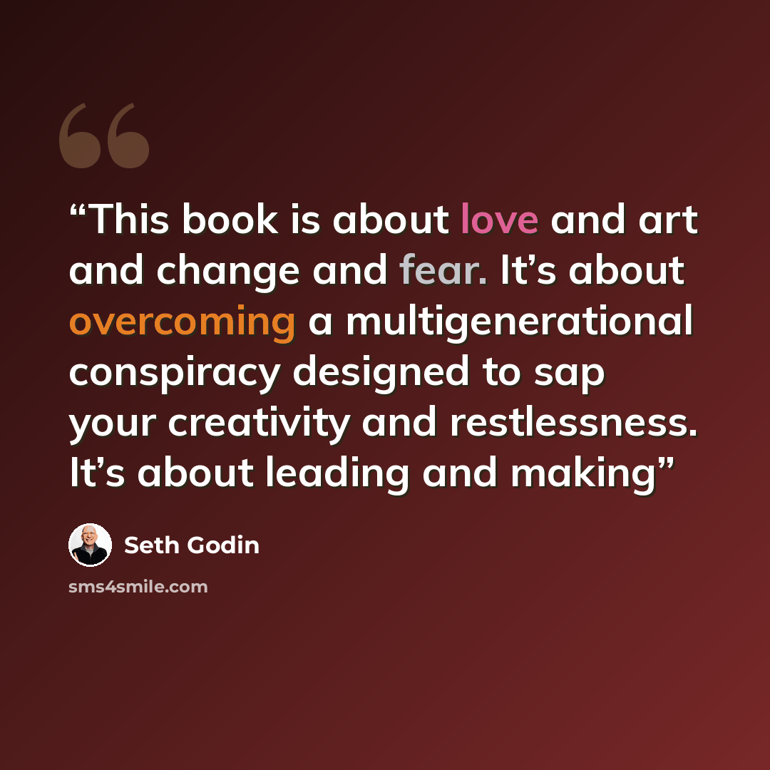 “This book is about love and art and change and fear. It’s about overcoming a multigenerational conspiracy designed to sap your creativity and restlessness. It’s about leading and making” quote by Seth Godin