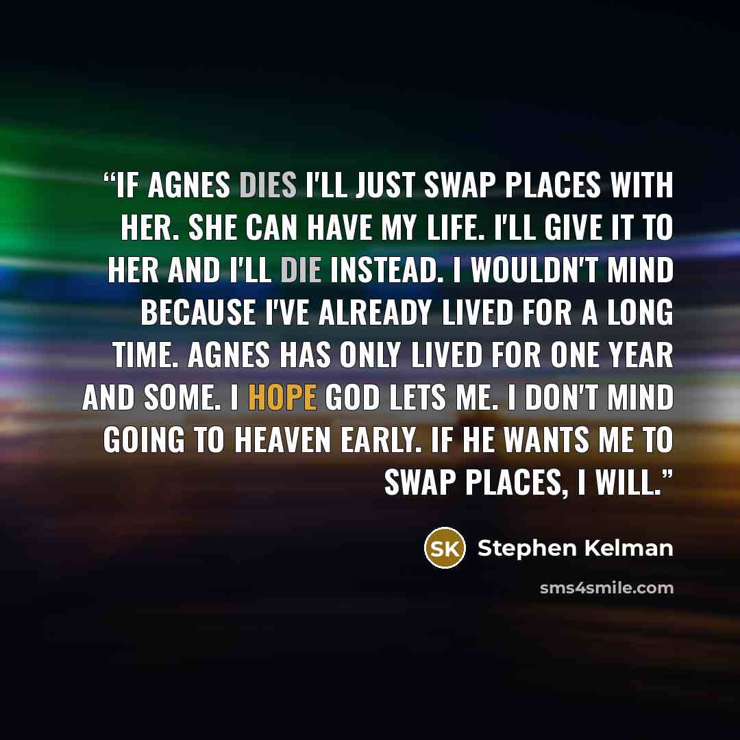 “If Agnes dies I'll just swap places with her. She can have my life. I'll give it to her and I'll die instead. I wouldn't mind because I've already lived for a long time. Agnes has only lived for one year and some. I hope God lets me. I don't mind going to Heaven early. If he wants me to swap…” quote by Stephen Kelman