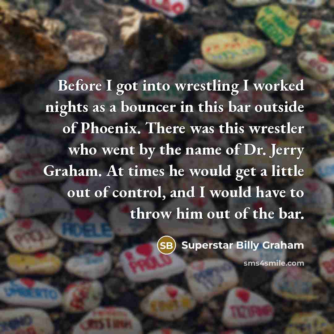 “Before I got into wrestling I worked nights as a bouncer in this bar outside of Phoenix. There was this wrestler who went by the name of Dr. Jerry Graham. At times he would get a little out of control, and I would have to throw him out of the bar.” quote by Superstar Billy Graham