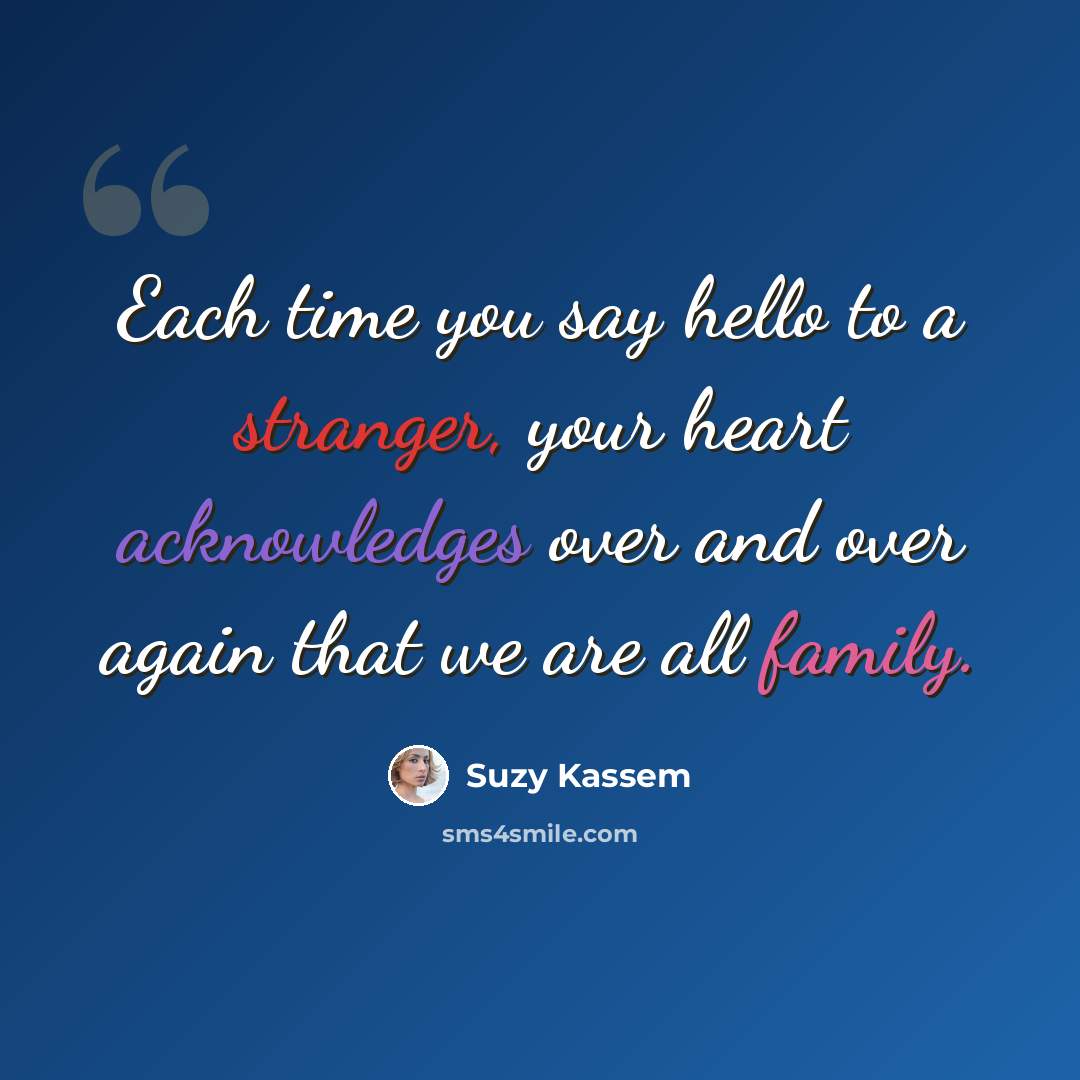 “Each time you say hello to a stranger, your heart acknowledges over and over again that we are all family.” quote by Suzy Kassem