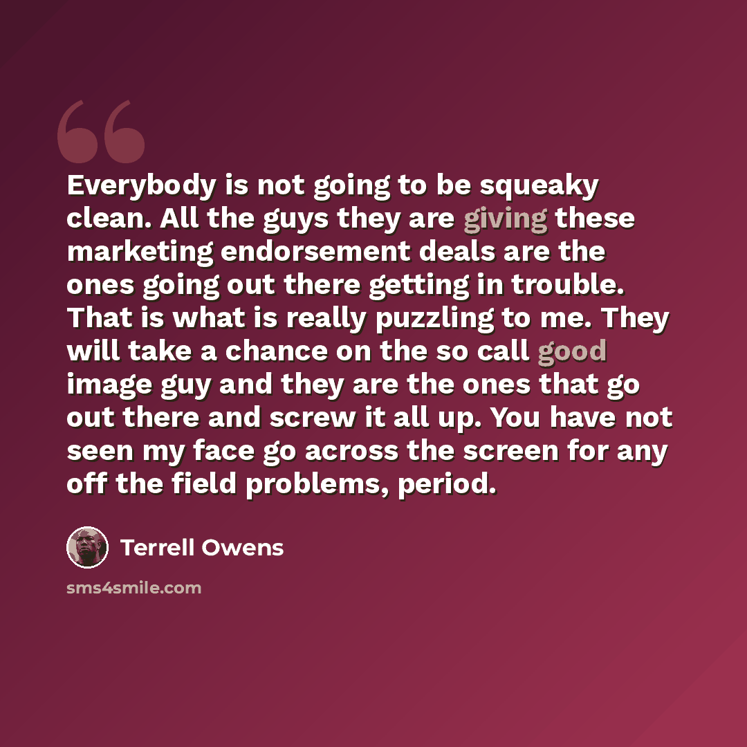 “Everybody is not going to be squeaky clean. All the guys they are giving these marketing endorsement deals are the ones going out there getting in trouble. That is what is really puzzling to me. They will take a chance on the so call good image guy and they are the ones that go out there and screw…” quote by Terrell Owens