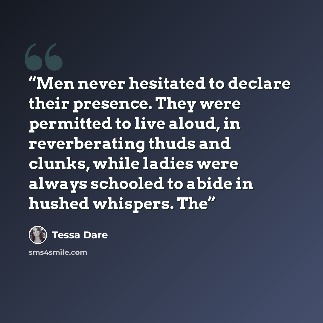 “Men never hesitated to declare their presence. They were permitted to live aloud, in reverberating thuds and clunks, while ladies were always schooled to abide in hushed whispers. The” quote by Tessa Dare
