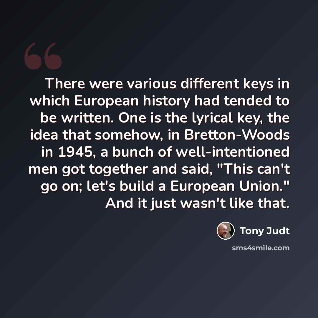 “There were various different keys in which European history had tended to be written. One is the lyrical key, the idea that somehow, in Bretton-Woods in 1945, a bunch of well-intentioned men got together and said, "This can't go on; let's build a European Union." And it just wasn't like that.” quote by Tony Judt