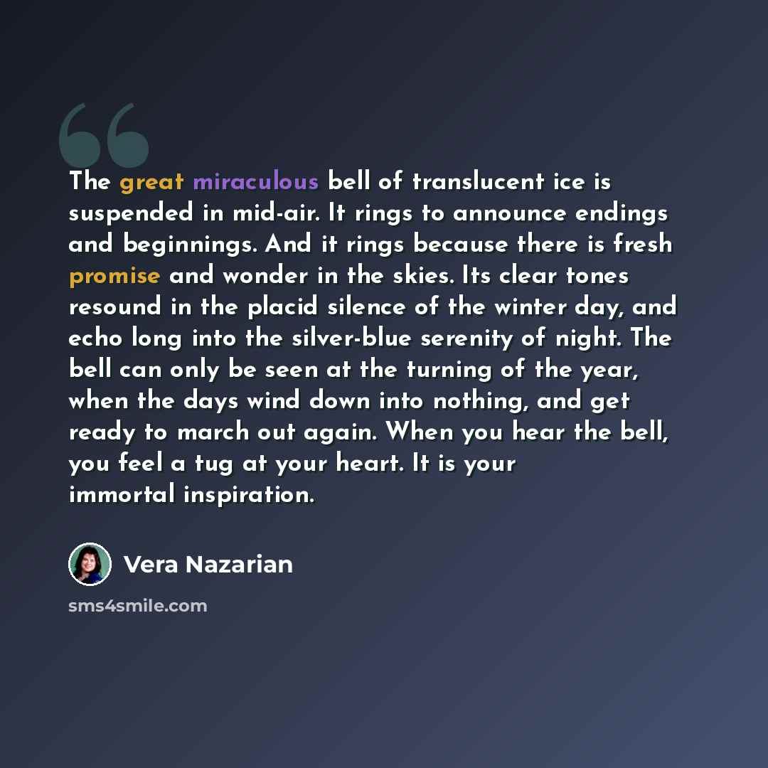 “The great miraculous bell of translucent ice is suspended in mid-air. It rings to announce endings and beginnings. And it rings because there is fresh promise and wonder in the skies. Its clear tones resound in the placid silence of the winter day, and echo long into the silver-blue serenity of…” quote by Vera Nazarian