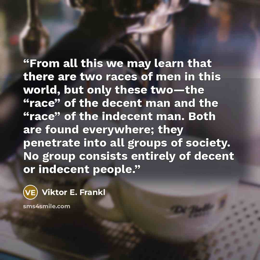 “From all this we may learn that there are two races of men in this world, but only these two—the “race” of the decent man and the “race” of the indecent man. Both are found everywhere; they penetrate into all groups of society. No group consists entirely of decent or indecent people.” quote by Viktor E. Frankl