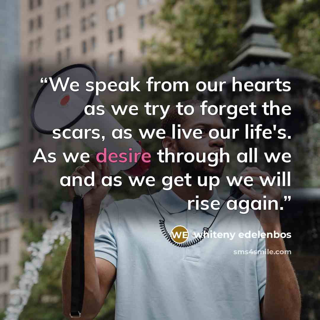“We speak from our hearts as we try to forget the scars, as we live our life's. As we desire through all we and as we get up we will rise again.” quote by whiteny edelenbos