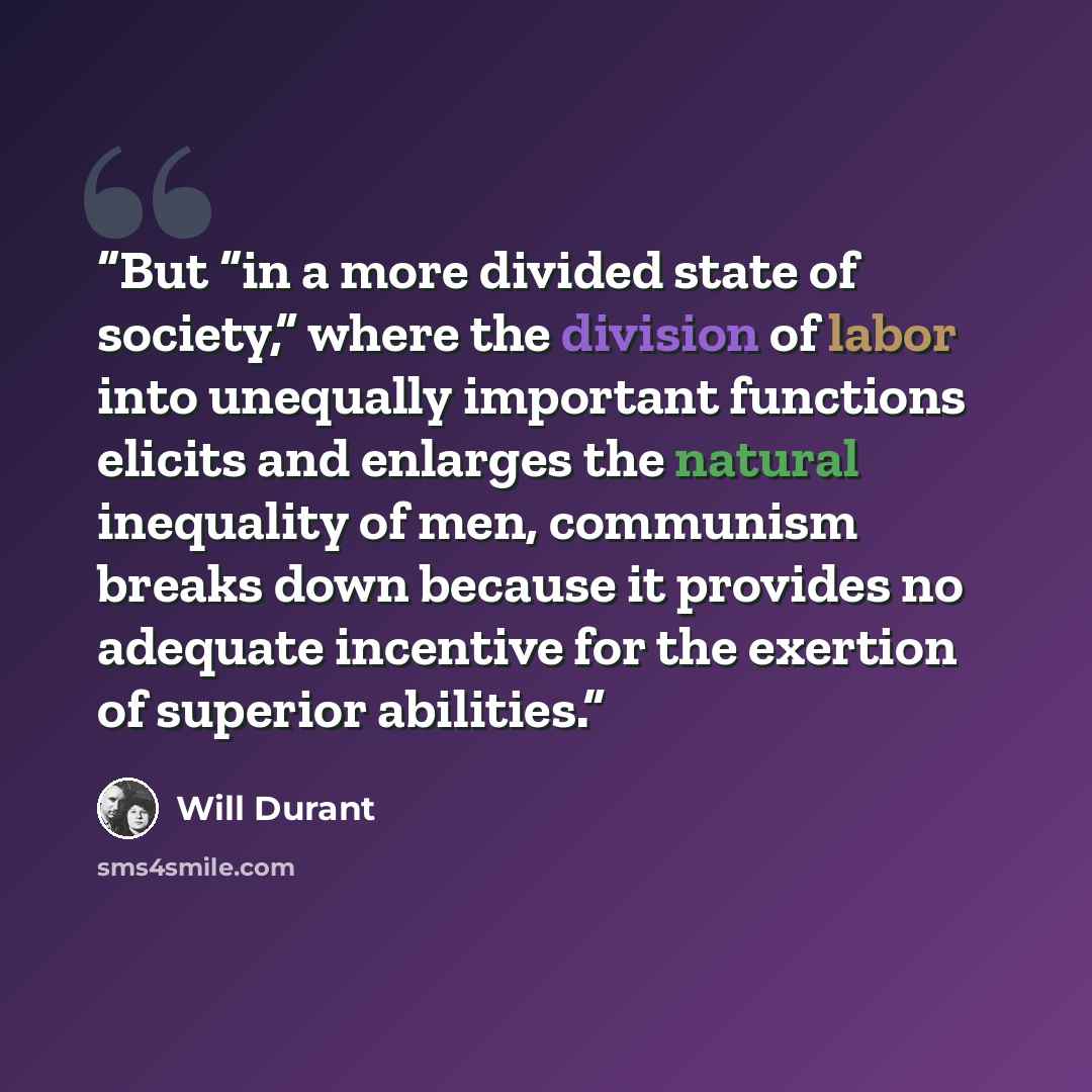 “But “in a more divided state of society,” where the division of labor into unequally important functions elicits and enlarges the natural inequality of men, communism breaks down because it provides no adequate incentive for the exertion of superior abilities.” quote by Will Durant