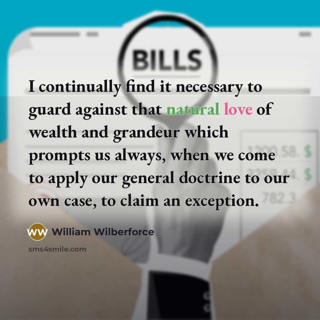 “I continually find it necessary to guard against that natural love of wealth and grandeur which prompts us always, when we come to apply our general doctrine to our own case, to claim an exception.” quote by William Wilberforce