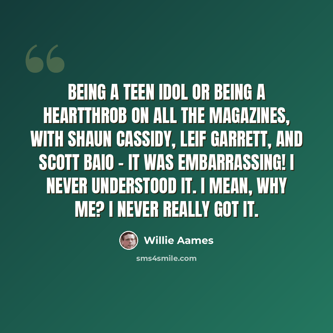 “Being a teen idol or being a heartthrob on all the magazines, with Shaun Cassidy, Leif Garrett, and Scott Baio - it was embarrassing! I never understood it. I mean, why me? I never really got it.” quote by Willie Aames