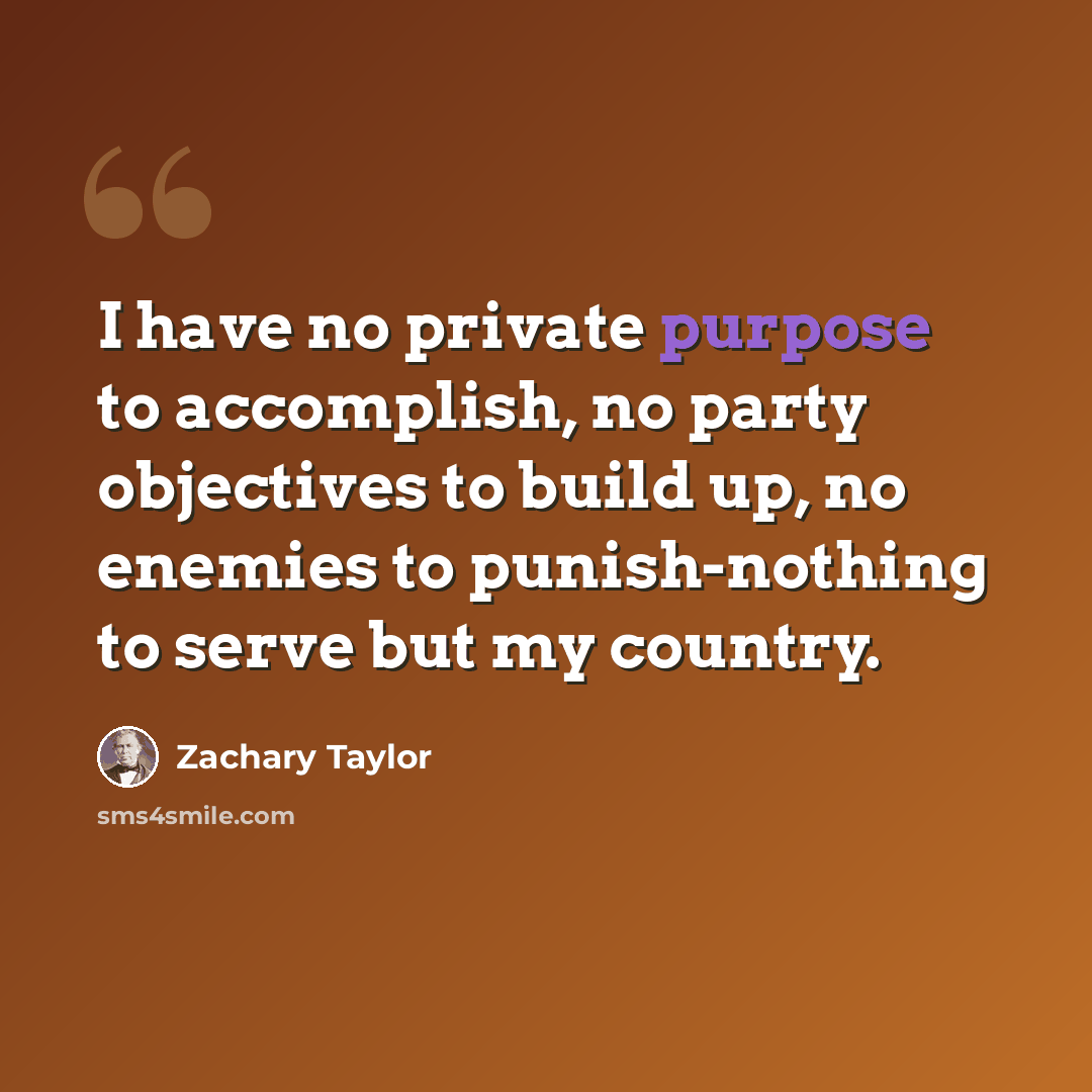 “I have no private purpose to accomplish, no party objectives to build up, no enemies to punish-nothing to serve but my country.” quote by Zachary Taylor