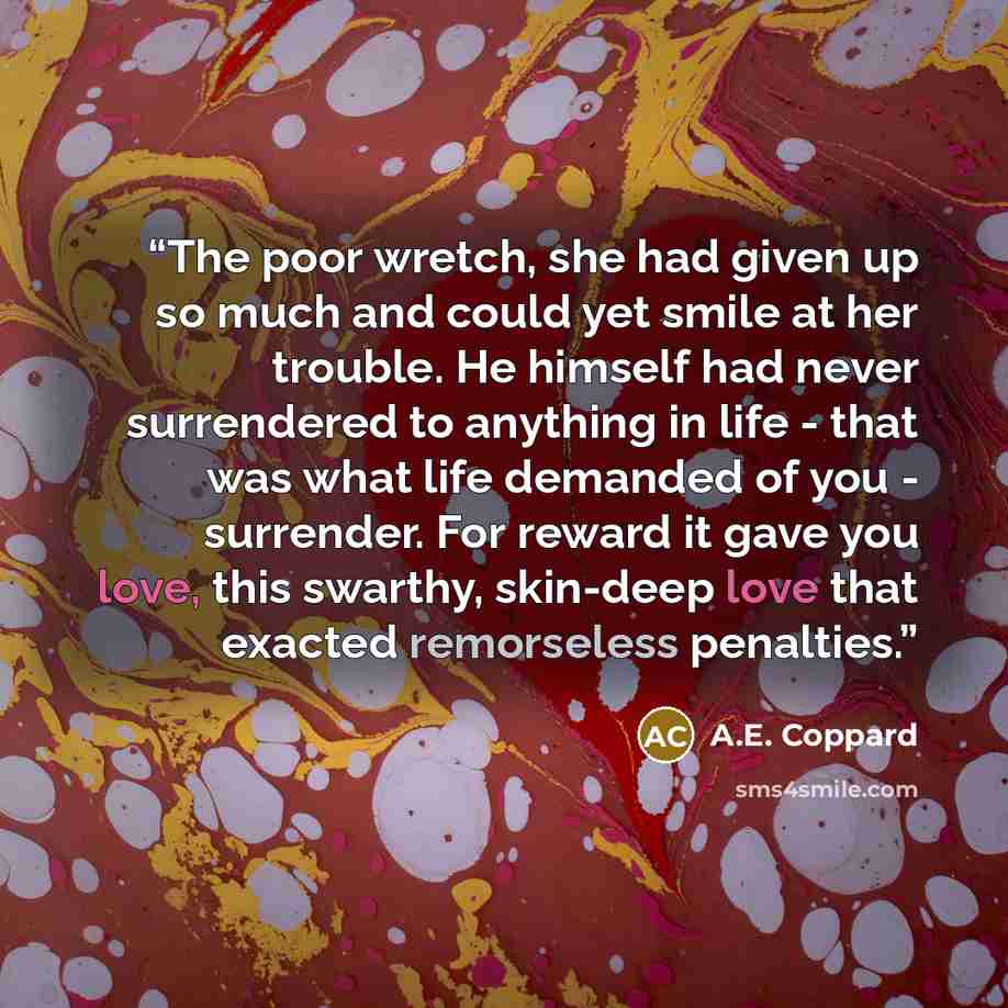 “The poor wretch, she had given up so much and could yet smile at her trouble. He himself had never surrendered to anything in life - that was what life demanded of you - surrender. For reward it gave you love, this swarthy, skin-deep love that exacted remorseless penalties.” quote by A.E. Coppard