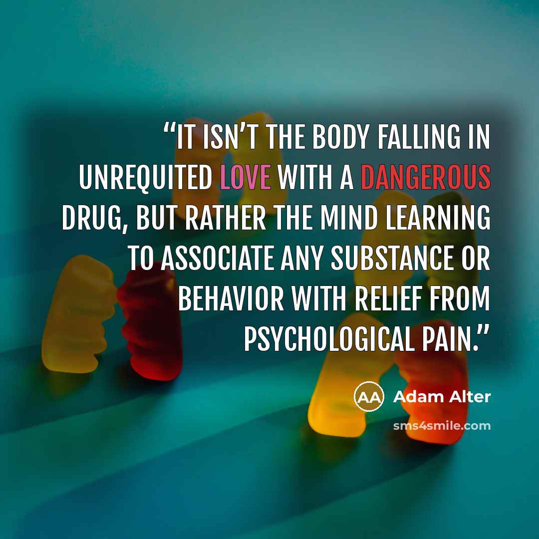 “It isn’t the body falling in unrequited love with a dangerous drug, but rather the mind learning to associate any substance or behavior with relief from psychological pain.” quote by Adam Alter