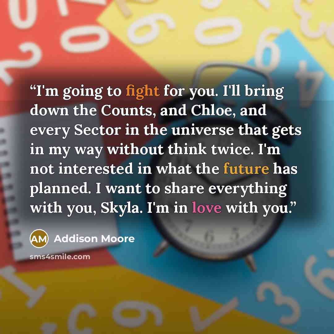 “I'm going to fight for you. I'll bring down the Counts, and Chloe, and every Sector in the universe that gets in my way without think twice. I'm not interested in what the future has planned. I want to share everything with you, Skyla. I'm in love with you.” quote by Addison Moore