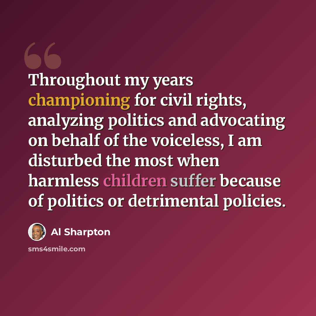 “Throughout my years championing for civil rights, analyzing politics and advocating on behalf of the voiceless, I am disturbed the most when harmless children suffer because of politics or detrimental policies.” quote by Al Sharpton