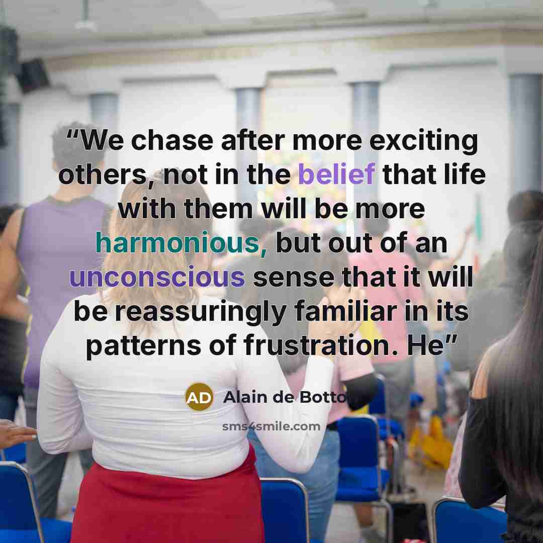 “We chase after more exciting others, not in the belief that life with them will be more harmonious, but out of an unconscious sense that it will be reassuringly familiar in its patterns of frustration. He” quote by Alain de Botton