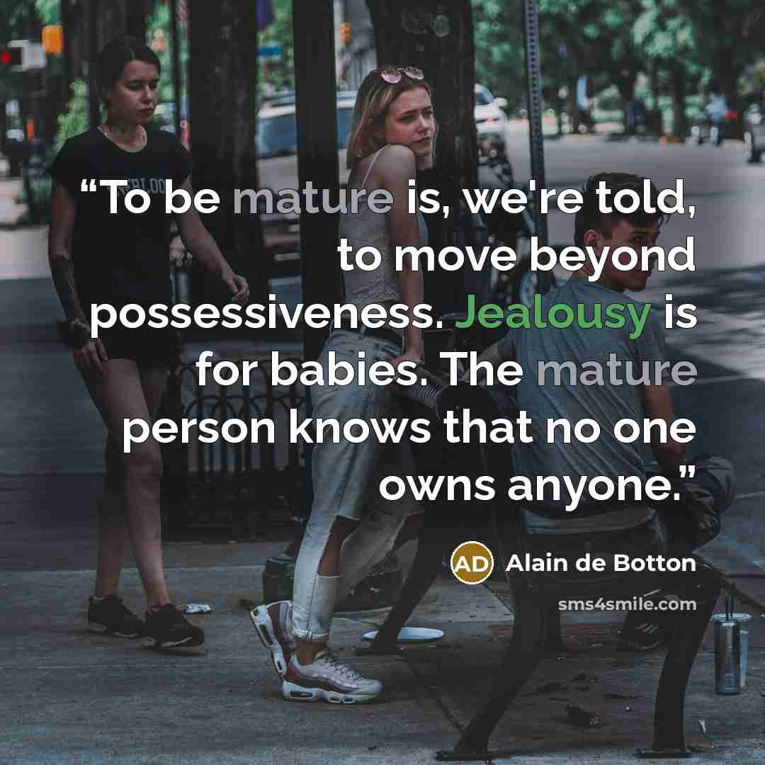 “To be mature is, we're told, to move beyond possessiveness. Jealousy is for babies. The mature person knows that no one owns anyone.” quote by Alain de Botton