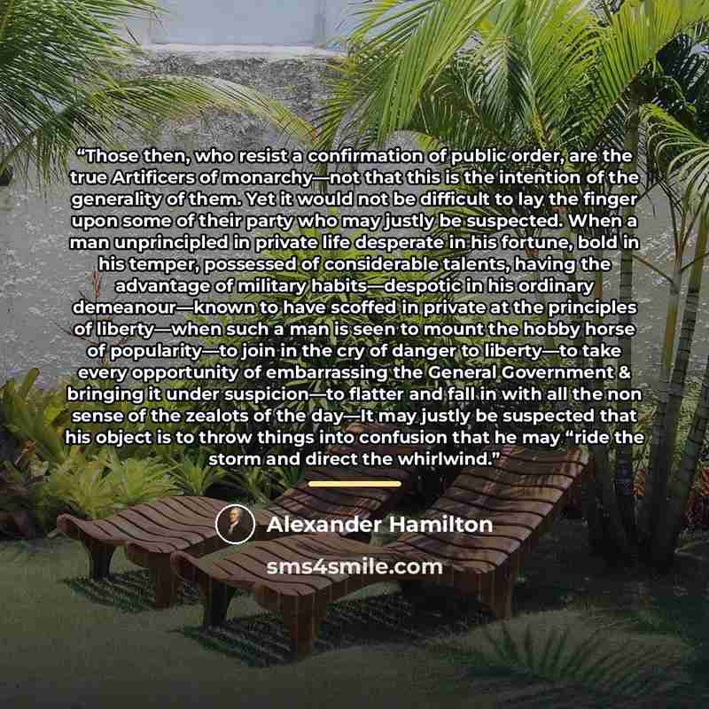 “Those then, who resist a confirmation of public order, are the true Artificers of monarchy—not that this is the intention of the generality of them. Yet it would not be difficult to lay the finger upon some of their party who may justly be suspected. When a man unprincipled in private life…” quote by Alexander Hamilton