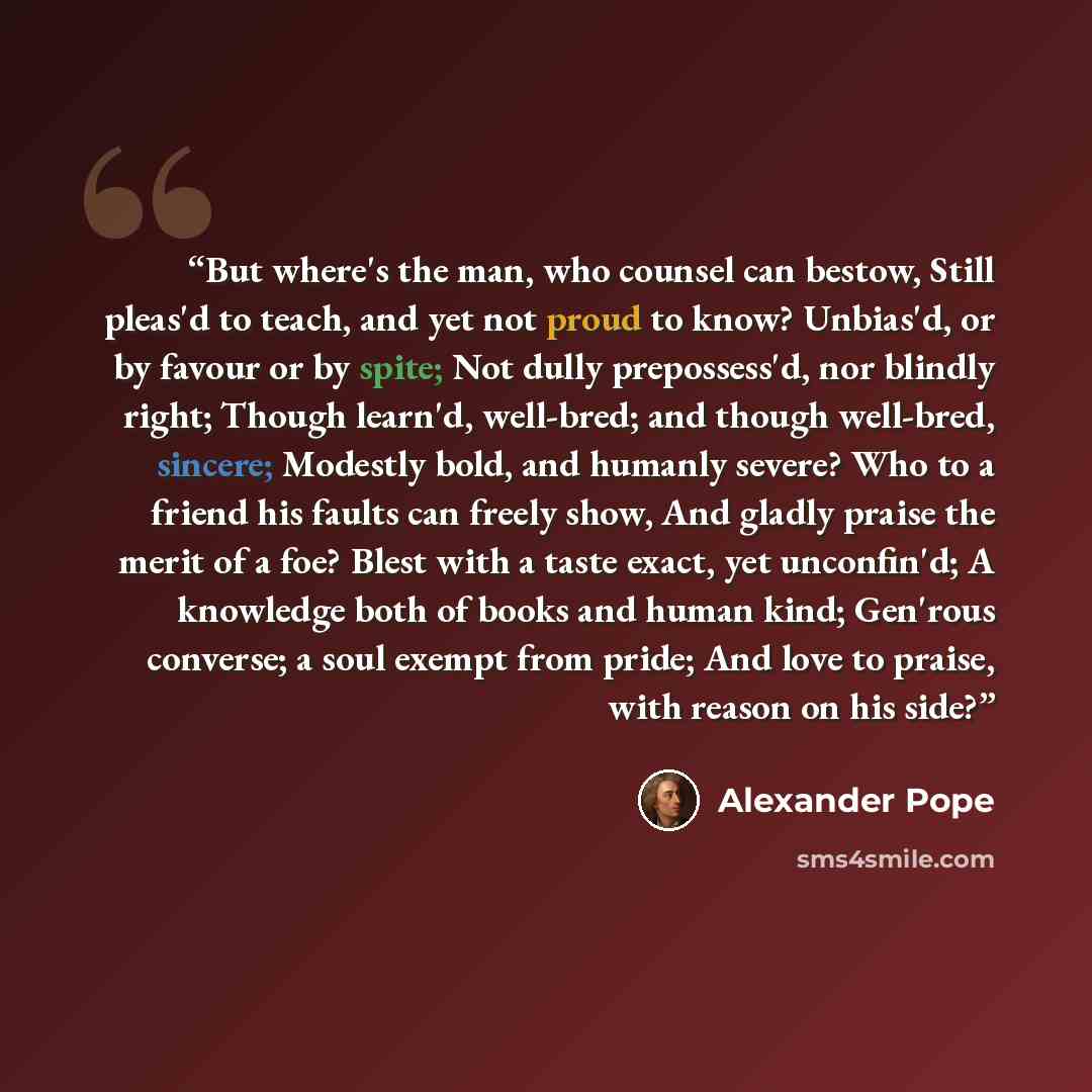 “But where's the man, who counsel can bestow, Still pleas'd to teach, and yet not proud to know? Unbias'd, or by favour or by spite; Not dully prepossess'd, nor blindly right; Though learn'd, well-bred; and though well-bred, sincere; Modestly bold, and humanly severe? Who to a friend his faults can…” quote by Alexander Pope