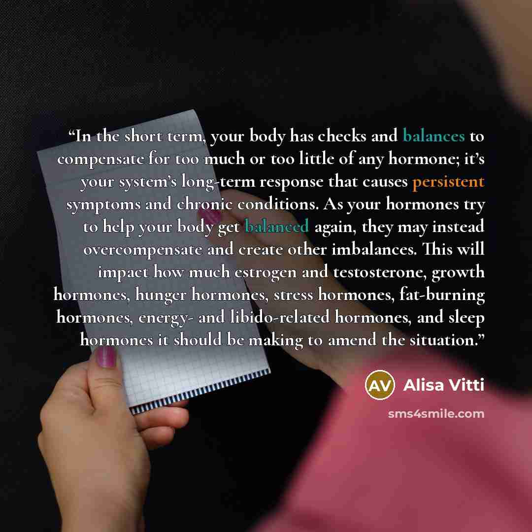 “In the short term, your body has checks and balances to compensate for too much or too little of any hormone; it’s your system’s long-term response that causes persistent symptoms and chronic conditions. As your hormones try to help your body get balanced again, they may instead overcompensate and…” quote by Alisa Vitti