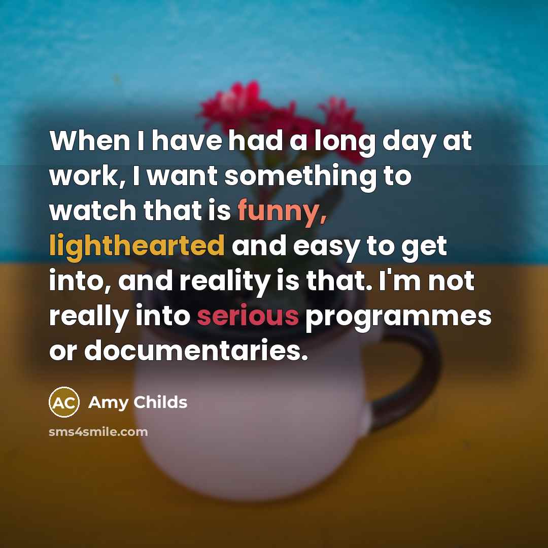 “When I have had a long day at work, I want something to watch that is funny, lighthearted and easy to get into, and reality is that. I'm not really into serious programmes or documentaries.” quote by Amy Childs