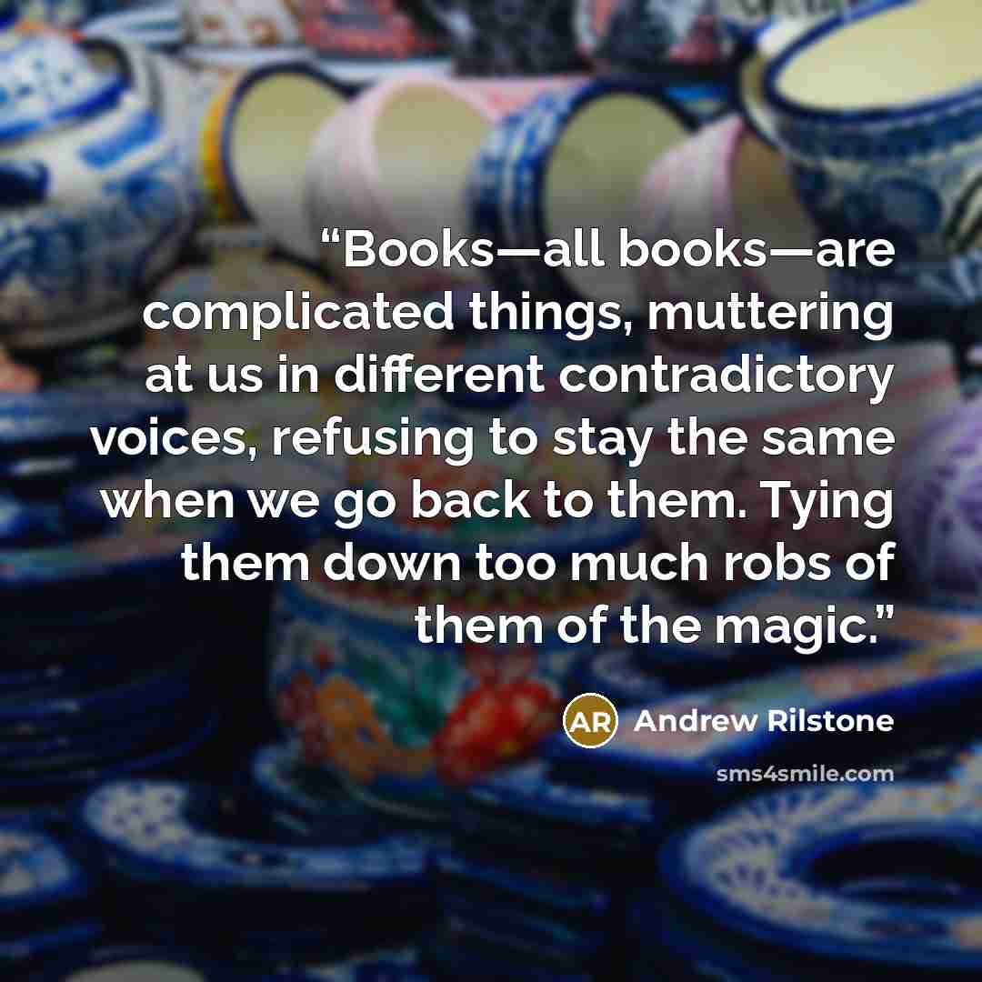 “Books—all books—are complicated things, muttering at us in different contradictory voices, refusing to stay the same when we go back to them. Tying them down too much robs of them of the magic.” quote by Andrew Rilstone