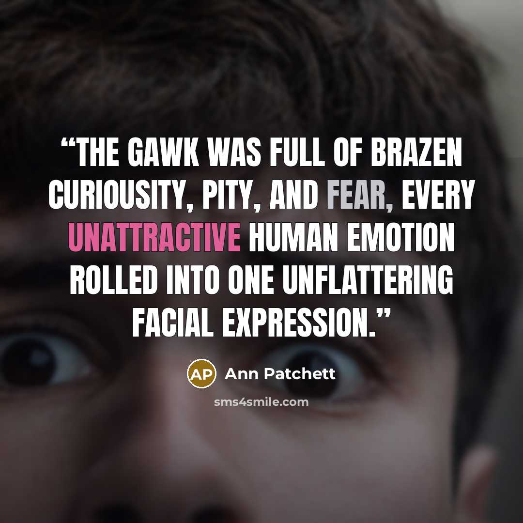 “The gawk was full of brazen curiousity, pity, and fear, every unattractive human emotion rolled into one unflattering facial expression.” quote by Ann Patchett