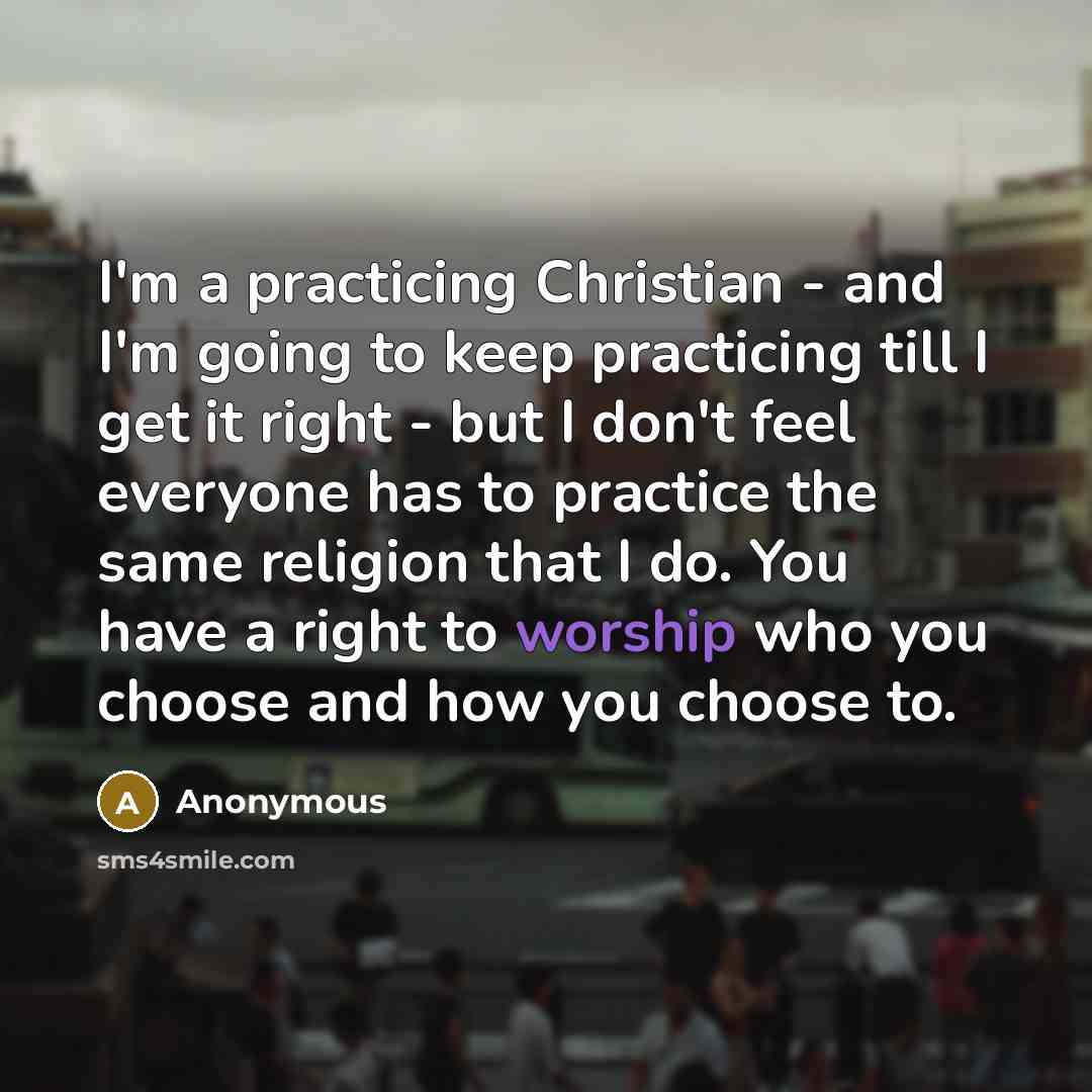 “I'm a practicing Christian - and I'm going to keep practicing till I get it right - but I don't feel everyone has to practice the same religion that I do. You have a right to worship who you choose and how you choose to.” quote by Anonymous