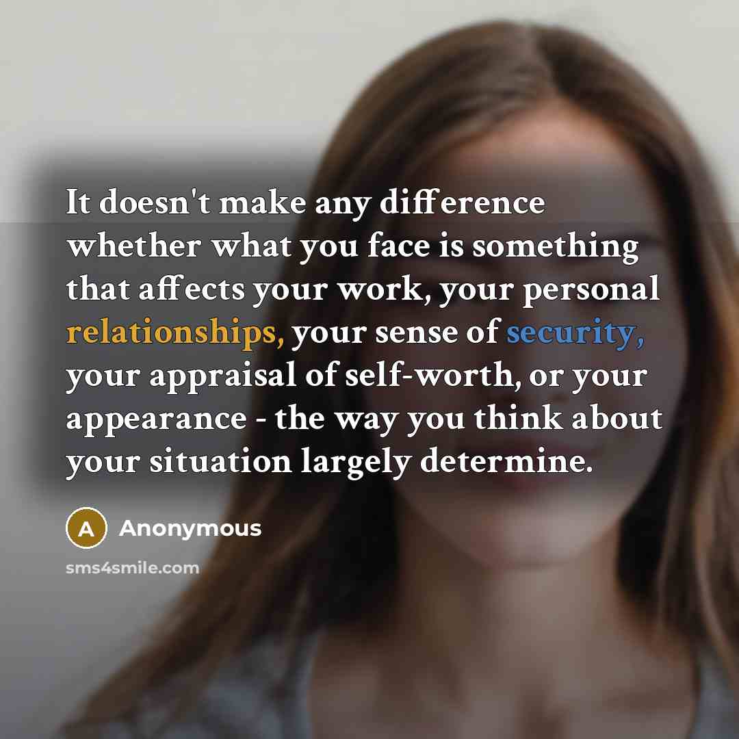 “It doesn't make any difference whether what you face is something that affects your work, your personal relationships, your sense of security, your appraisal of self-worth, or your appearance - the way you think about your situation largely determine.” quote by Anonymous