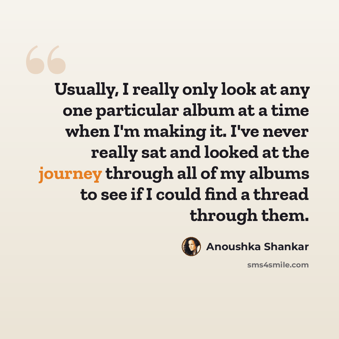 “Usually, I really only look at any one particular album at a time when I'm making it. I've never really sat and looked at the journey through all of my albums to see if I could find a thread through them.” quote by Anoushka Shankar
