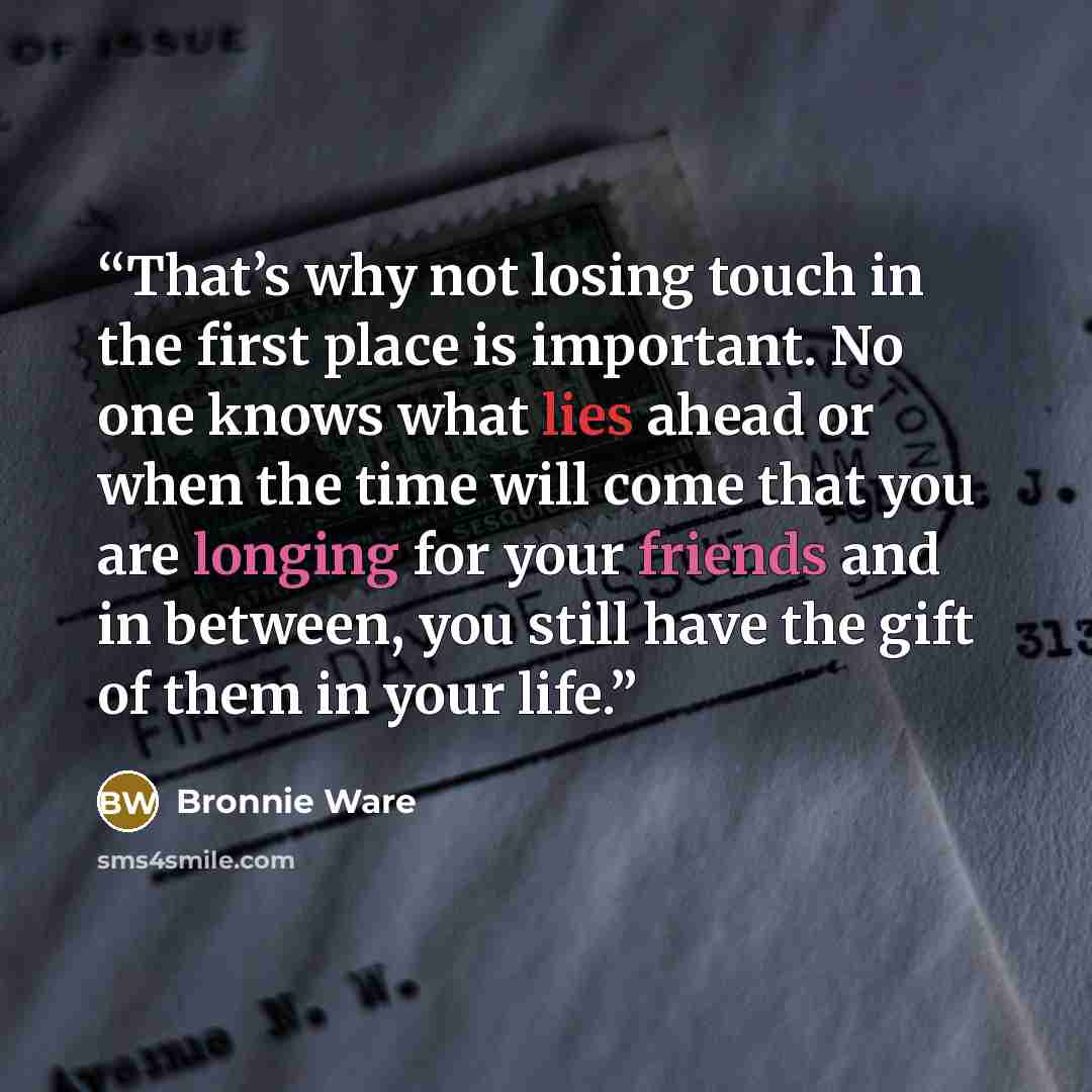 “That’s why not losing touch in the first place is important. No one knows what lies ahead or when the time will come that you are longing for your friends and in between, you still have the gift of them in your life.” quote by Bronnie Ware