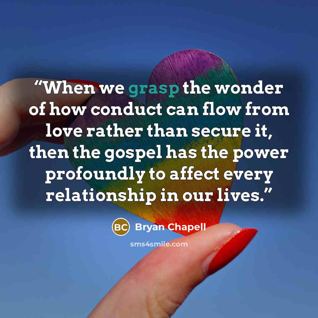 “When we grasp the wonder of how conduct can flow from love rather than secure it, then the gospel has the power profoundly to affect every relationship in our lives.” quote by Bryan Chapell