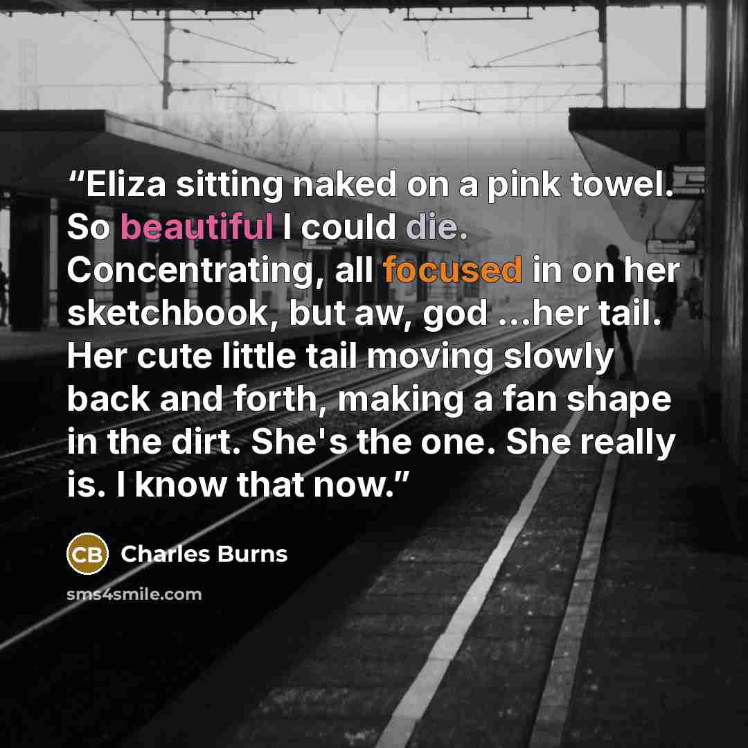 “Eliza sitting naked on a pink towel. So beautiful I could die. Concentrating, all focused in on her sketchbook, but aw, god ...her tail. Her cute little tail moving slowly back and forth, making a fan shape in the dirt. She's the one. She really is. I know that now.” quote by Charles Burns
