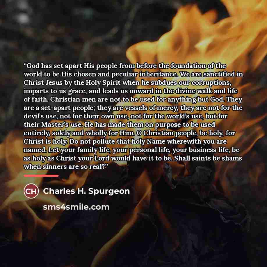 “God has set apart His people from before the foundation of the world to be His chosen and peculiar inheritance. We are sanctified in Christ Jesus by the Holy Spirit when he subdues our corruptions, imparts to us grace, and leads us onward in the divine walk and life of faith. Christian men are not…” quote by Charles H. Spurgeon
