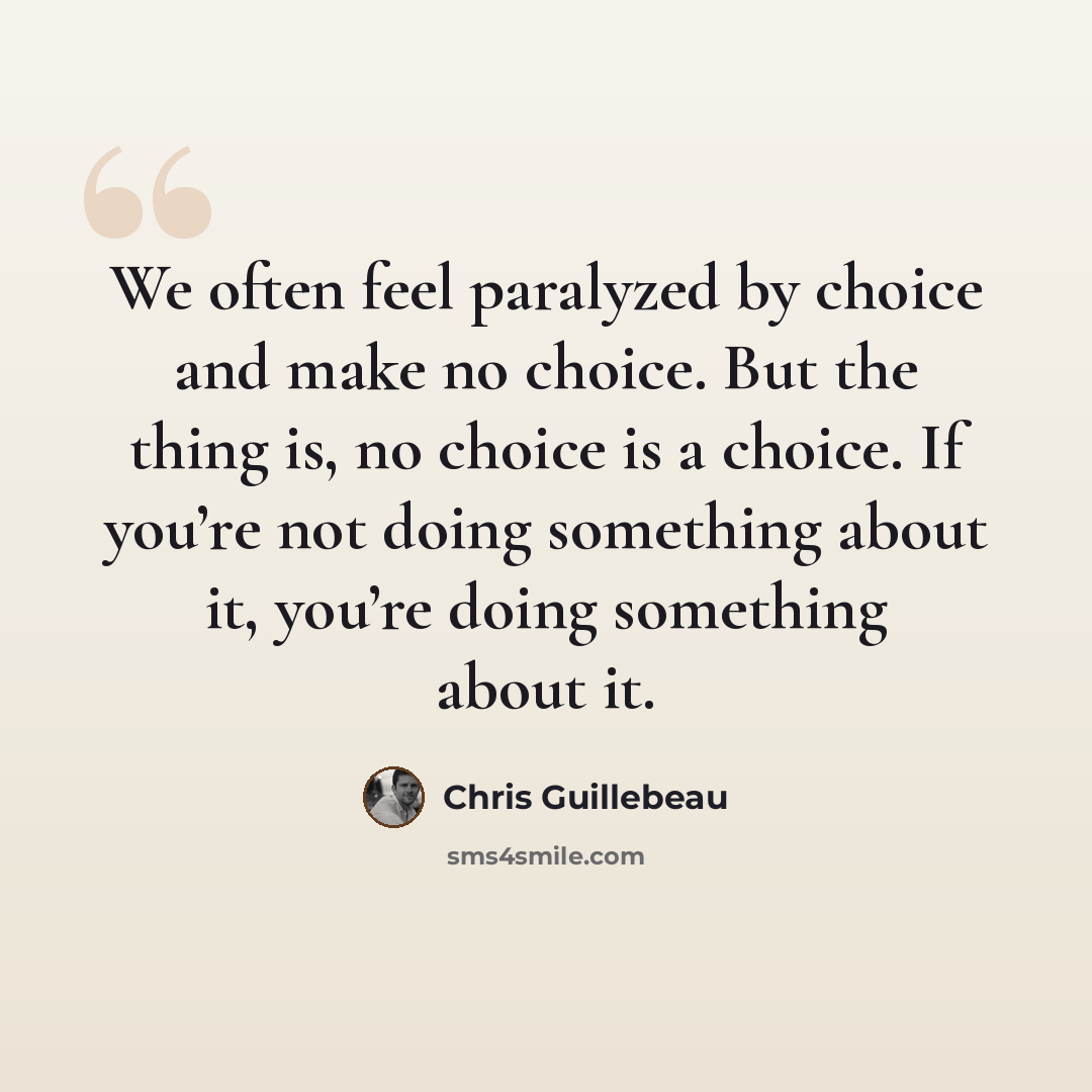 “We often feel paralyzed by choice and make no choice. But the thing is, no choice is a choice. If you’re not doing something about it, you’re doing something about it.” quote by Chris Guillebeau