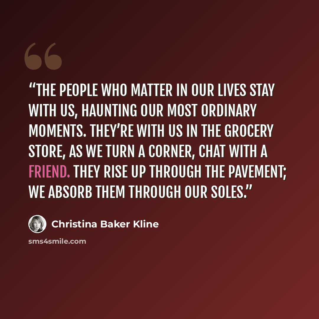 “the people who matter in our lives stay with us, haunting our most ordinary moments. They’re with us in the grocery store, as we turn a corner, chat with a friend. They rise up through the pavement; we absorb them through our soles.” quote by Christina Baker Kline