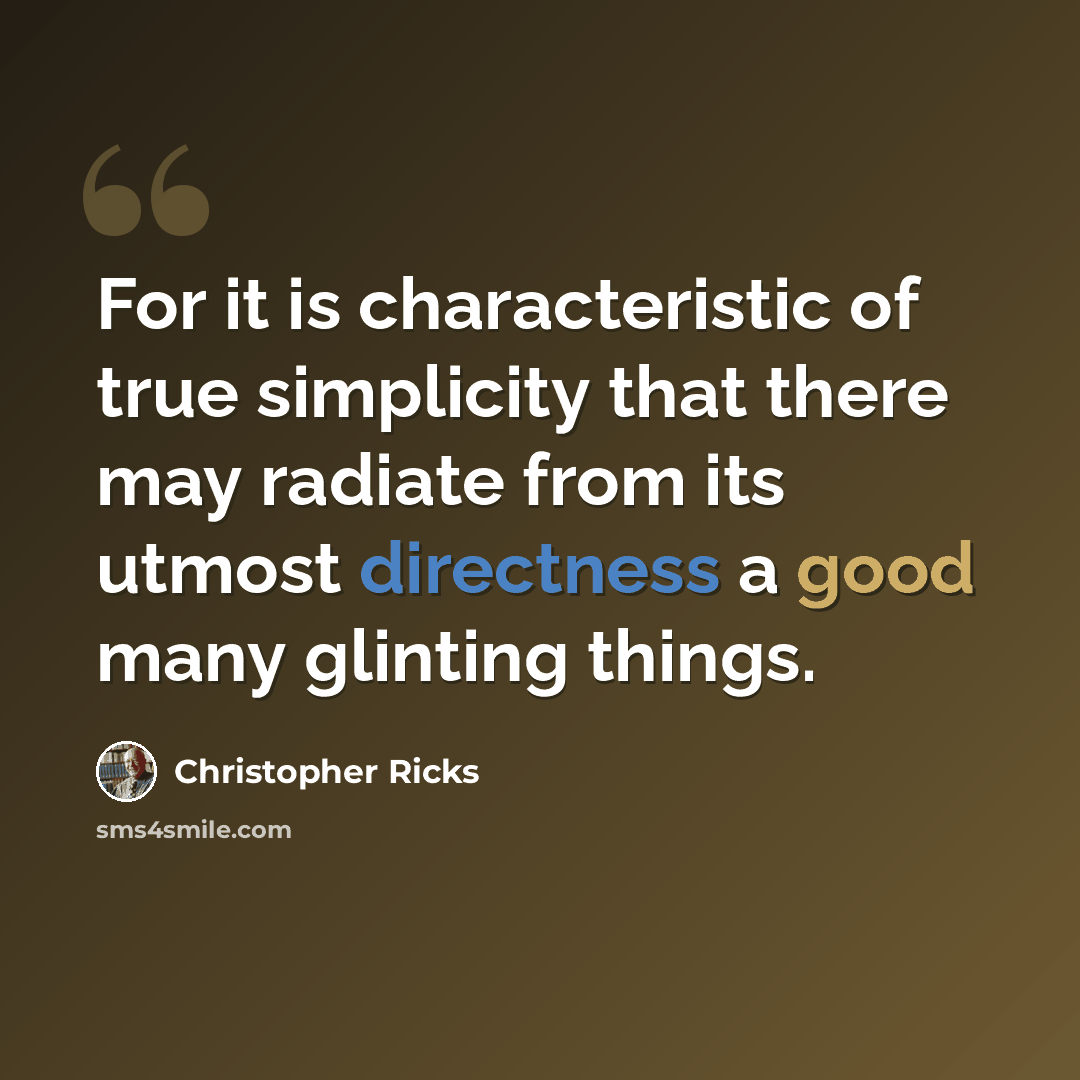 “For it is characteristic of true simplicity that there may radiate from its utmost directness a good many glinting things.” quote by Christopher Ricks