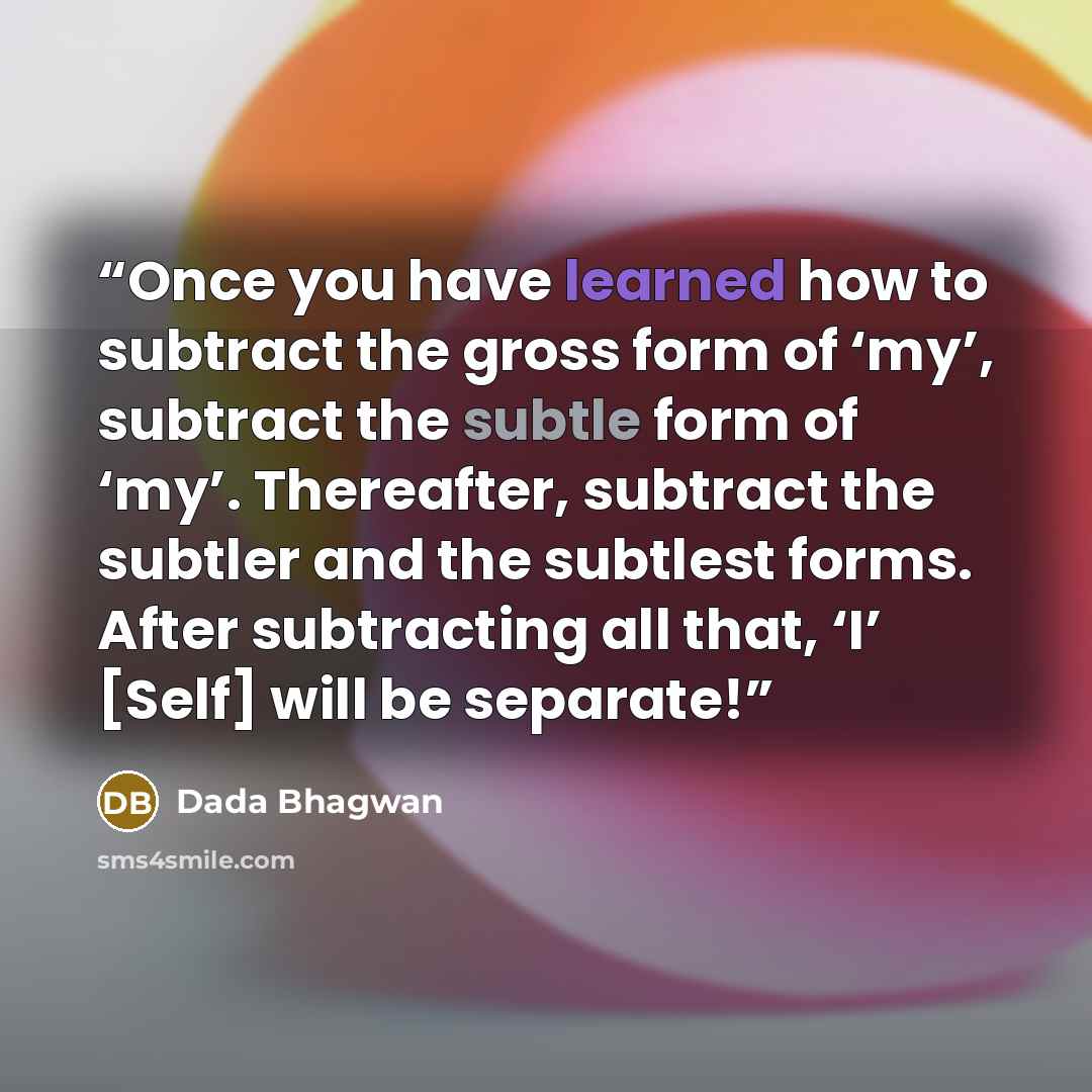“Once you have learned how to subtract the gross form of ‘my’, subtract the subtle form of ‘my’. Thereafter, subtract the subtler and the subtlest forms. After subtracting all that, ‘I’ [Self] will be separate!” quote by Dada Bhagwan