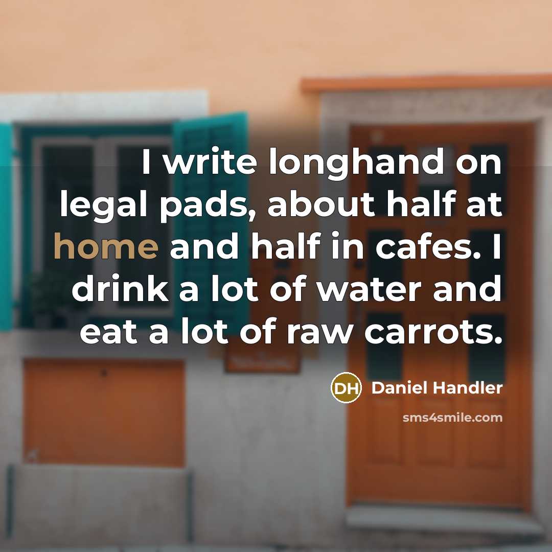 “I write longhand on legal pads, about half at home and half in cafes. I drink a lot of water and eat a lot of raw carrots.” quote by Daniel Handler
