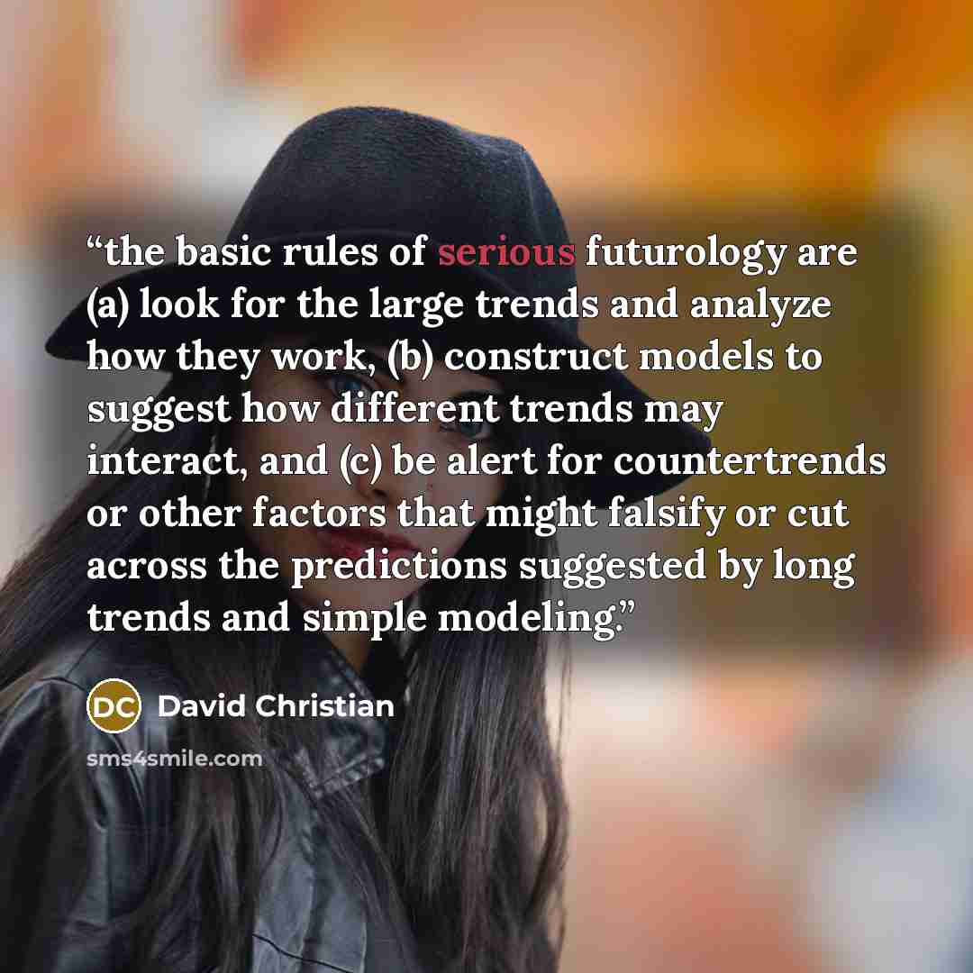 “the basic rules of serious futurology are (a) look for the large trends and analyze how they work, (b) construct models to suggest how different trends may interact, and (c) be alert for countertrends or other factors that might falsify or cut across the predictions suggested by long trends and…” quote by David Christian