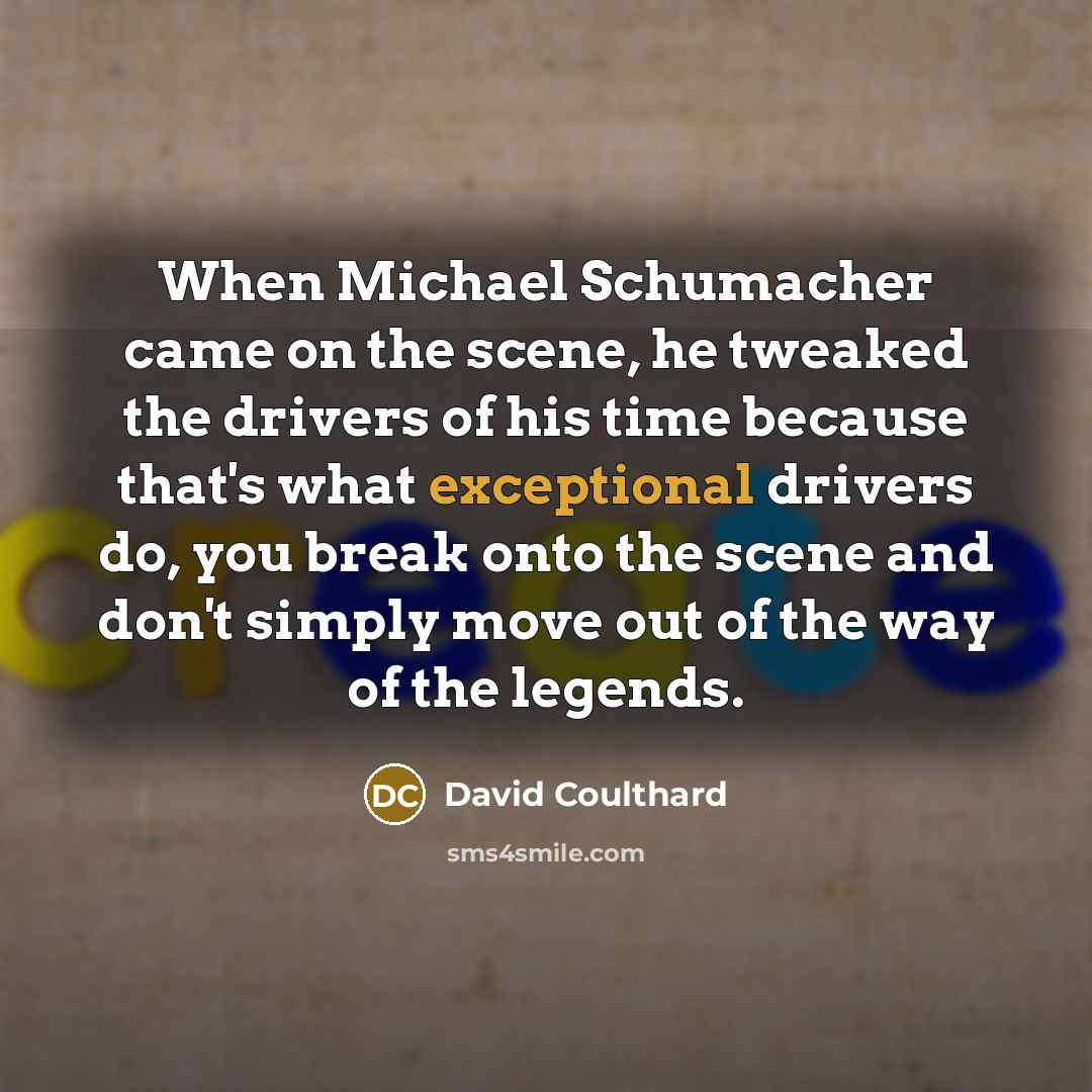 “When Michael Schumacher came on the scene, he tweaked the drivers of his time because that's what exceptional drivers do, you break onto the scene and don't simply move out of the way of the legends.” quote by David Coulthard