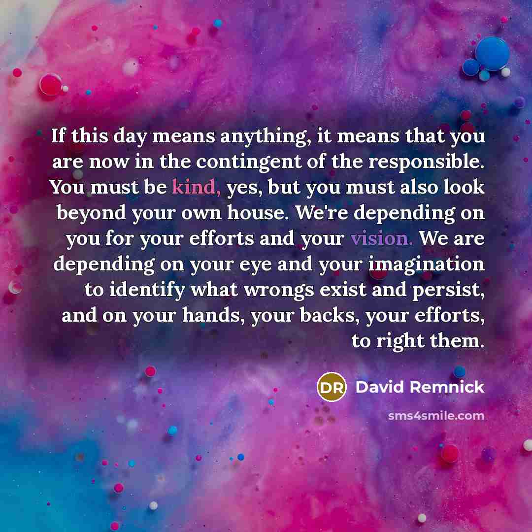“If this day means anything, it means that you are now in the contingent of the responsible. You must be kind, yes, but you must also look beyond your own house. We're depending on you for your efforts and your vision. We are depending on your eye and your imagination to identify what wrongs exist…” quote by David Remnick