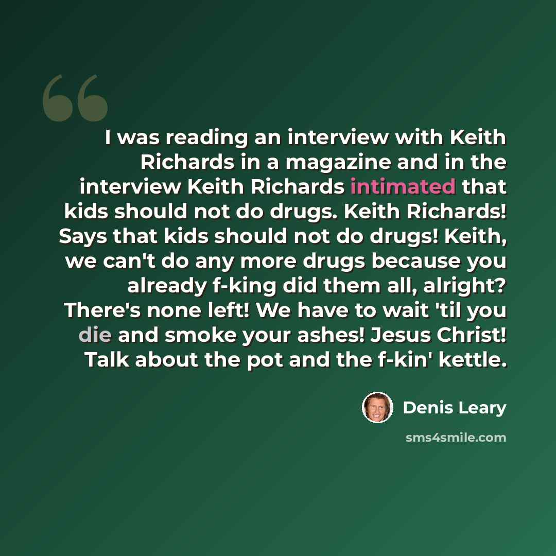 “I was reading an interview with Keith Richards in a magazine and in the interview Keith Richards intimated that kids should not do drugs. Keith Richards! Says that kids should not do drugs! Keith, we can't do any more drugs because you already f-king did them all, alright? There's none left! We…” quote by Denis Leary